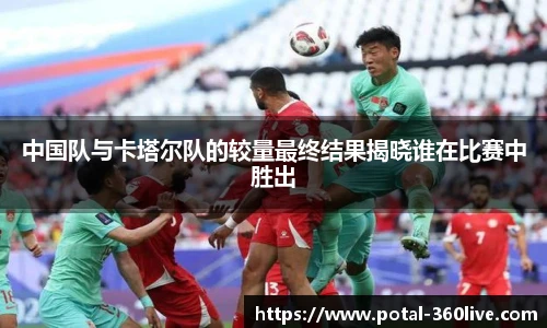 中国队与卡塔尔队的较量最终结果揭晓谁在比赛中胜出